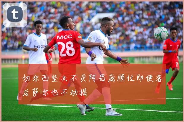 切尔西坚决不卖阿昌庞顺位即便落后萨尔也不动摇