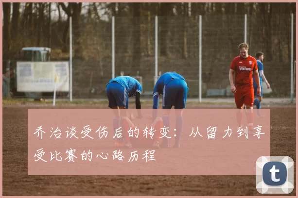 乔治谈受伤后的转变：从留力到享受比赛的心路历程