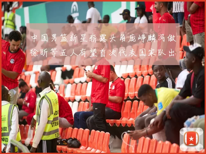 中国男篮新星崭露头角庞峥麟冯傲徐昕等五人有望首次代表国家队出战