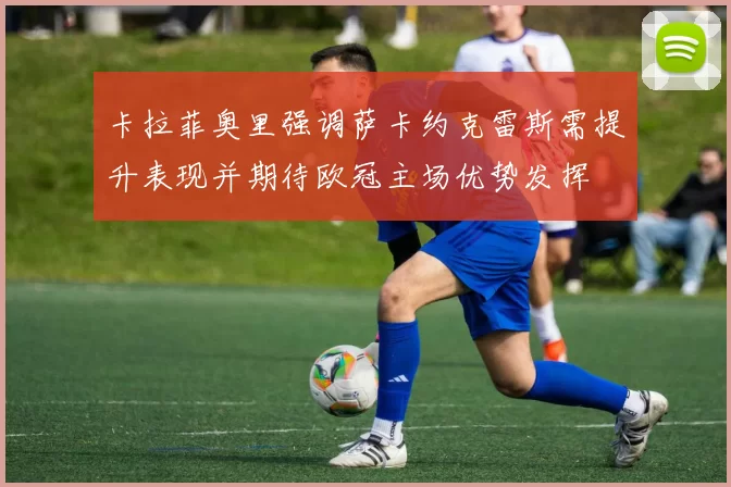 卡拉菲奥里强调萨卡约克雷斯需提升表现并期待欧冠主场优势发挥