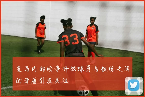 皇马内部纷争升级球员与教练之间的矛盾引发关注