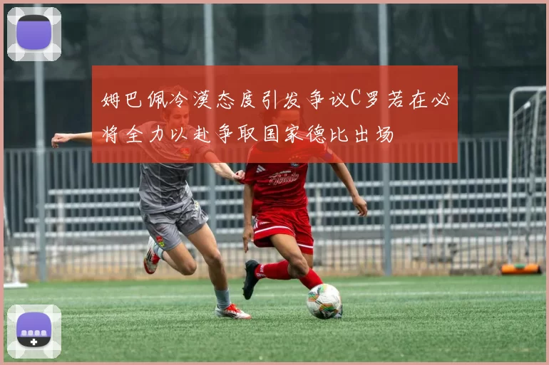 姆巴佩冷漠态度引发争议C罗若在必将全力以赴争取国家德比出场