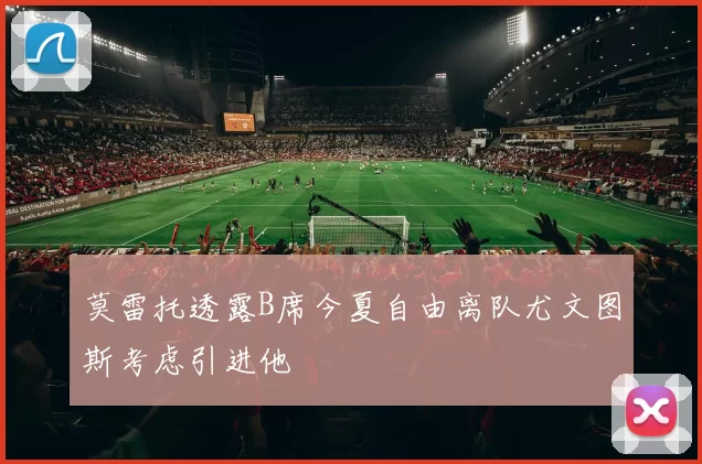 莫雷托透露B席今夏自由离队尤文图斯考虑引进他