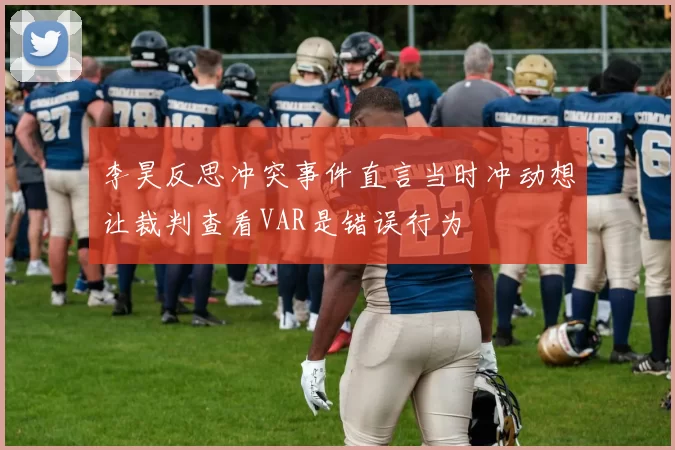 李昊反思冲突事件直言当时冲动想让裁判查看VAR是错误行为
