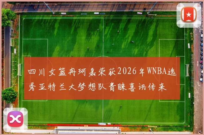 四川女篮冉珂嘉荣获2026年WNBA选秀亚特兰大梦想队青睐喜讯传来