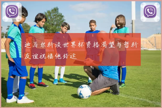 迪马尔科谈世界杯资格渴望与哲科友谊祝福他好运