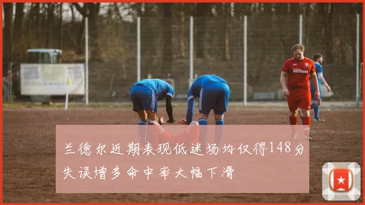 兰德尔近期表现低迷场均仅得148分失误增多命中率大幅下滑