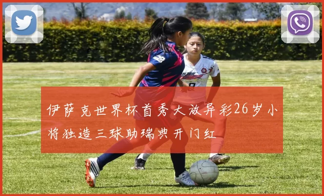 伊萨克世界杯首秀大放异彩26岁小将独造三球助瑞典开门红