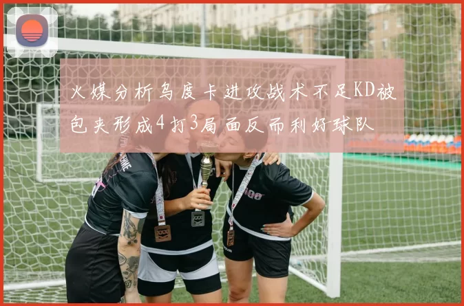 火媒分析乌度卡进攻战术不足KD被包夹形成4打3局面反而利好球队