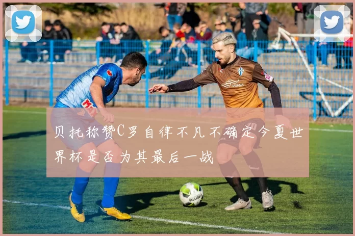 贝托称赞C罗自律不凡不确定今夏世界杯是否为其最后一战