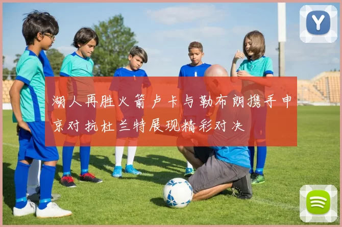 湖人再胜火箭卢卡与勒布朗携手申京对抗杜兰特展现精彩对决