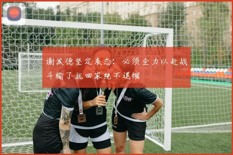 谢泼德坚定表态：必须全力以赴战斗输了就回家绝不退缩