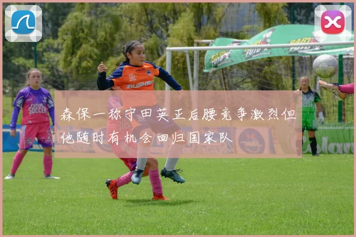 森保一称守田英正后腰竞争激烈但他随时有机会回归国家队