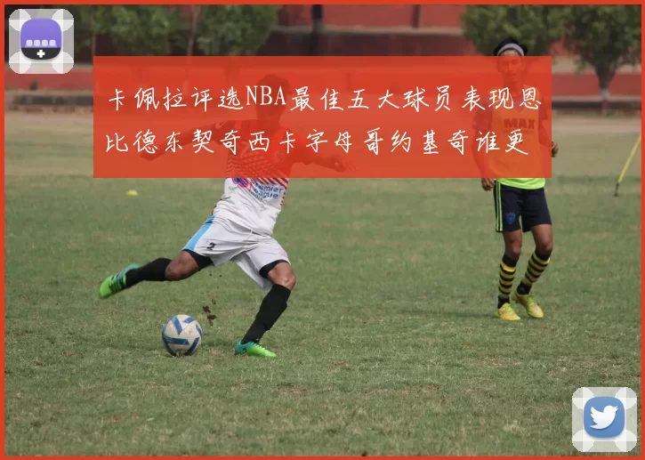 卡佩拉评选NBA最佳五大球员表现恩比德东契奇西卡字母哥约基奇谁更出色